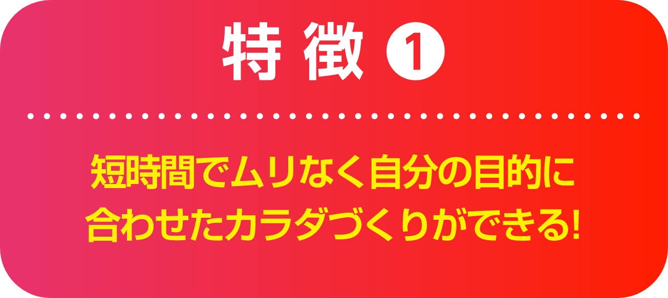 特徴1 短時間でムリなく自分の目的に合わせたカラダづくりができる!